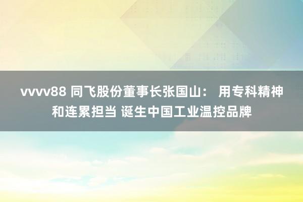 vvvv88 同飞股份董事长张国山： 用专科精神和连累担当 诞生中国工业温控品牌