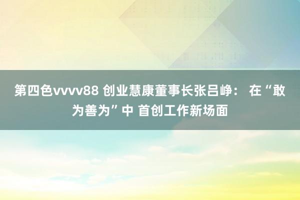 第四色vvvv88 创业慧康董事长张吕峥： 在“敢为善为”中 首创工作新场面