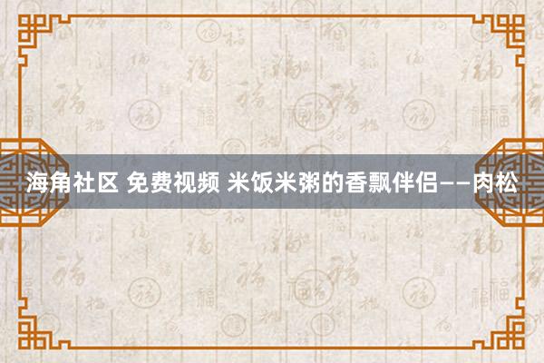 海角社区 免费视频 米饭米粥的香飘伴侣——肉松