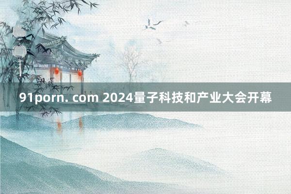 91porn. com 2024量子科技和产业大会开幕