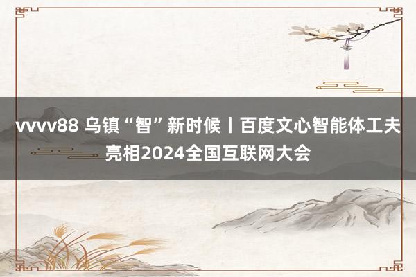 vvvv88 乌镇“智”新时候丨百度文心智能体工夫亮相2024全国互联网大会