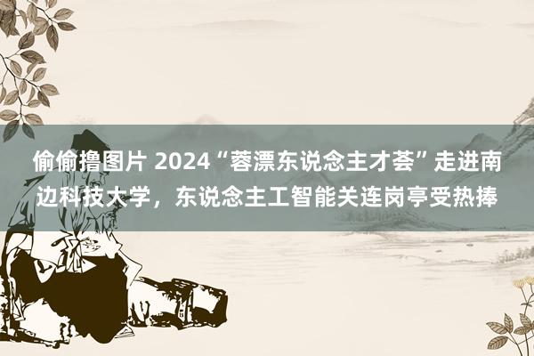 偷偷撸图片 2024“蓉漂东说念主才荟”走进南边科技大学，东说念主工智能关连岗亭受热捧