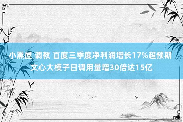 小黑屋 调教 百度三季度净利润增长17%超预期 文心大模子日调用量增30倍达15亿