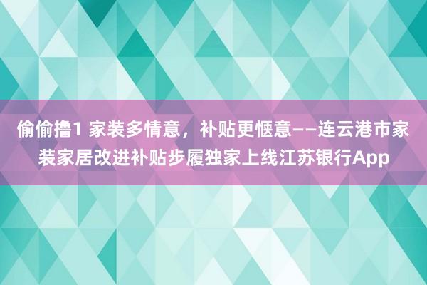 偷偷撸1 家装多情意，补贴更惬意——连云港市家装家居改进补贴步履独家上线江苏银行App