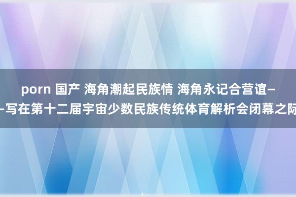 porn 国产 海角潮起民族情 海角永记合营谊——写在第十二届宇宙少数民族传统体育解析会闭幕之际