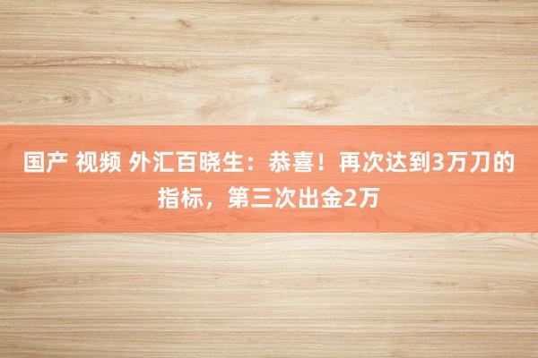 国产 视频 外汇百晓生：恭喜！再次达到3万刀的指标，第三次出金2万