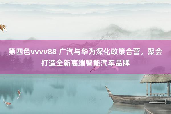 第四色vvvv88 广汽与华为深化政策合营，聚会打造全新高端智能汽车品牌