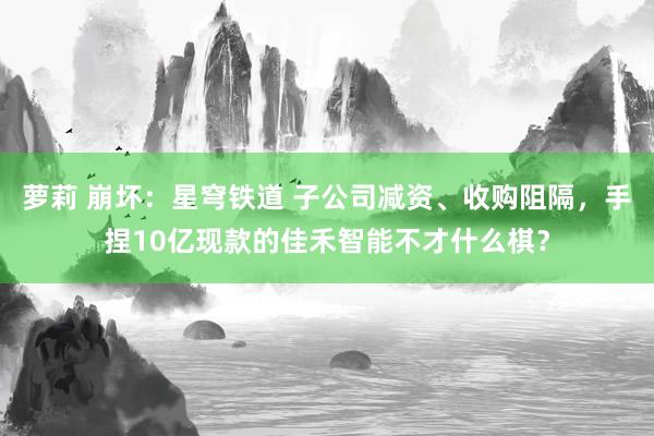 萝莉 崩坏：星穹铁道 子公司减资、收购阻隔，手捏10亿现款的佳禾智能不才什么棋？