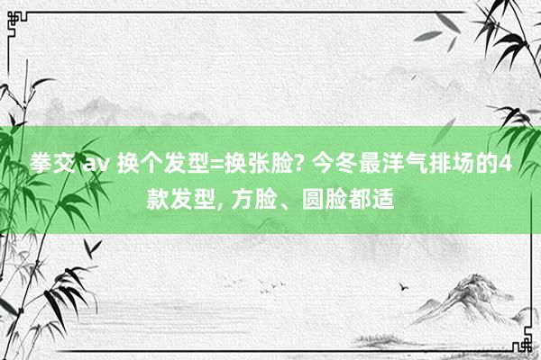 拳交 av 换个发型=换张脸? 今冬最洋气排场的4款发型， 方脸、圆脸都适