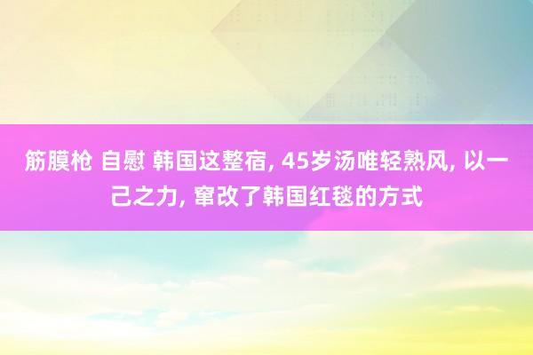 筋膜枪 自慰 韩国这整宿， 45岁汤唯轻熟风， 以一己之力， 窜改了韩国红毯的方式