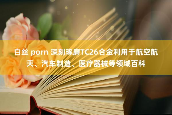 白丝 porn 深刻琢磨TC26合金利用于航空航天、汽车制造、医疗器械等领域百科