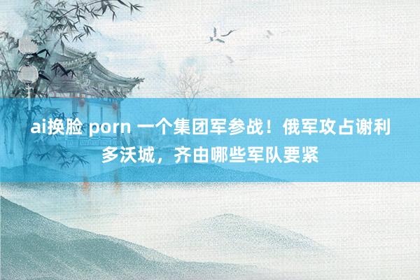 ai换脸 porn 一个集团军参战！俄军攻占谢利多沃城，齐由哪些军队要紧