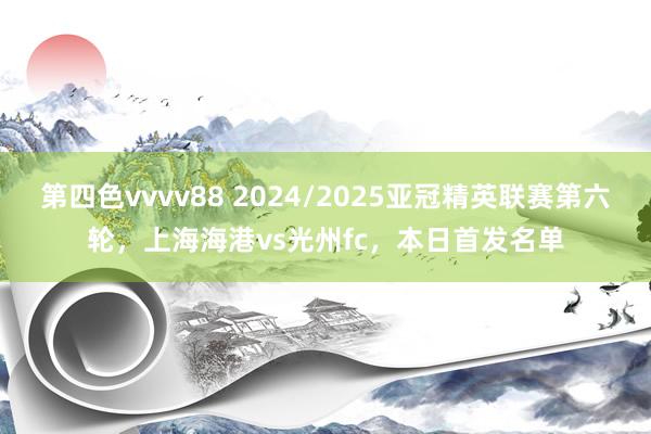 第四色vvvv88 2024/2025亚冠精英联赛第六轮，上海海港vs光州fc，本日首发名单