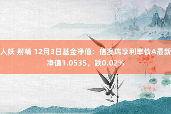 人妖 射精 12月3日基金净值：信澳瑞享利率债A最新净值1.0535，跌0.02%