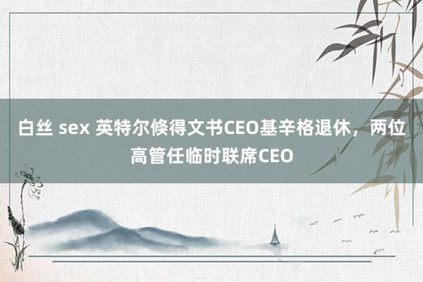 白丝 sex 英特尔倏得文书CEO基辛格退休，两位高管任临时联席CEO