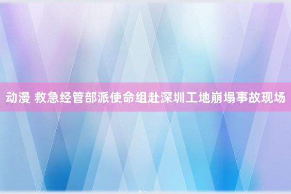 动漫 救急经管部派使命组赴深圳工地崩塌事故现场