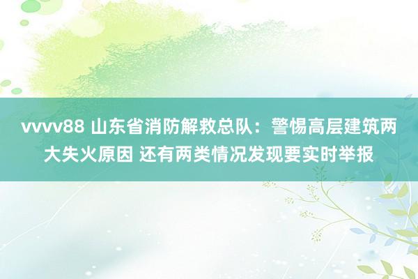 vvvv88 山东省消防解救总队：警惕高层建筑两大失火原因 还有两类情况发现要实时举报