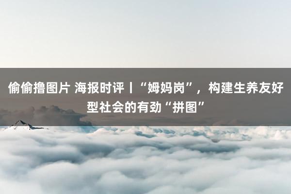 偷偷撸图片 海报时评丨“姆妈岗”，构建生养友好型社会的有劲“拼图”