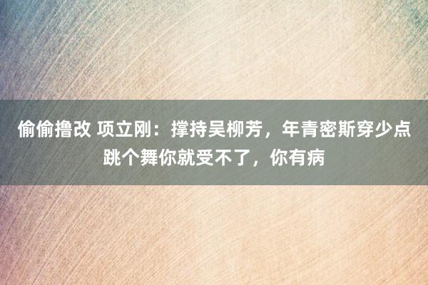 偷偷撸改 项立刚：撑持吴柳芳，年青密斯穿少点跳个舞你就受不了，你有病