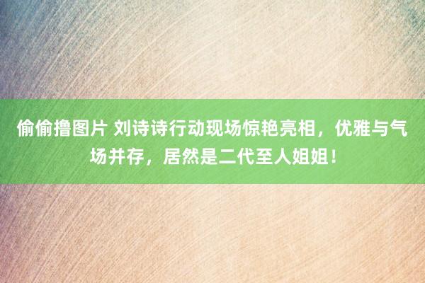 偷偷撸图片 刘诗诗行动现场惊艳亮相，优雅与气场并存，居然是二代至人姐姐！