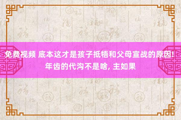 免费视频 底本这才是孩子抵牾和父母宣战的原因! 年齿的代沟不是啥， 主如果