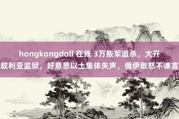 hongkongdoll 在线 3万叛军追杀，大开叙利亚监狱，好意思以土集体失声，俄伊敢怒不谏言