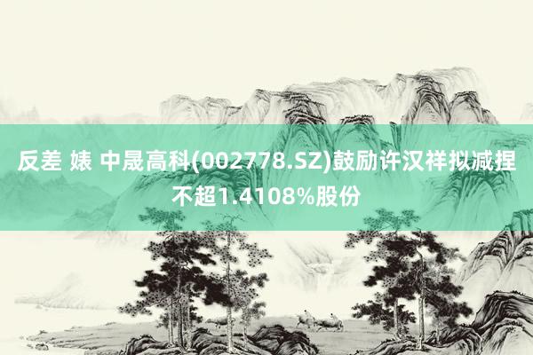 反差 婊 中晟高科(002778.SZ)鼓励许汉祥拟减捏不超1.4108%股份