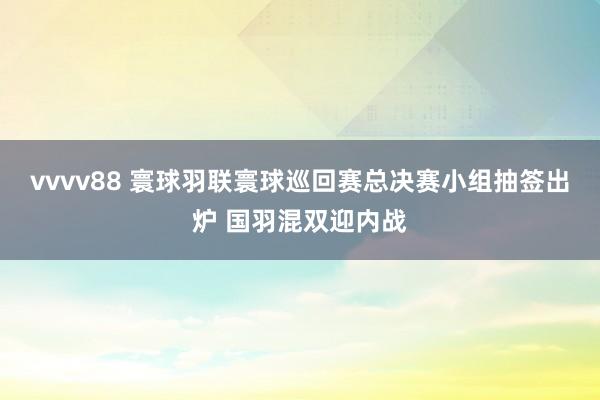 vvvv88 寰球羽联寰球巡回赛总决赛小组抽签出炉 国羽混双迎内战