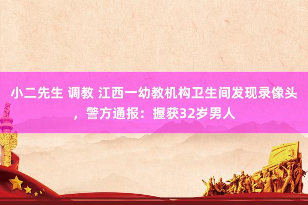 小二先生 调教 江西一幼教机构卫生间发现录像头，警方通报：握获32岁男人