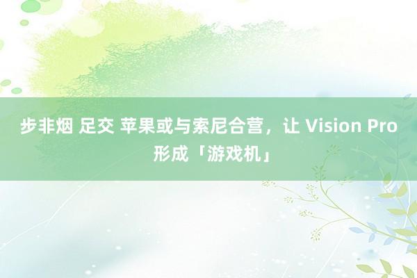 步非烟 足交 苹果或与索尼合营，让 Vision Pro 形成「游戏机」