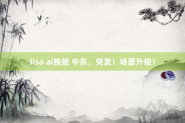 lisa ai换脸 中东，突发！场面升级！