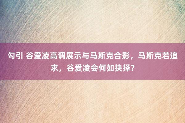 勾引 谷爱凌高调展示与马斯克合影，马斯克若追求，谷爱凌会何如抉择？