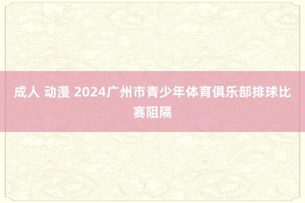 成人 动漫 2024广州市青少年体育俱乐部排球比赛阻隔