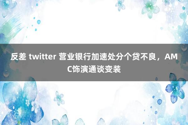 反差 twitter 营业银行加速处分个贷不良，AMC饰演通谈变装