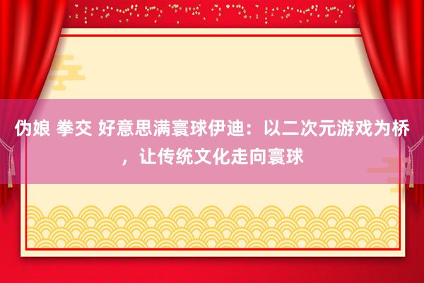 伪娘 拳交 好意思满寰球伊迪：以二次元游戏为桥，让传统文化走向寰球