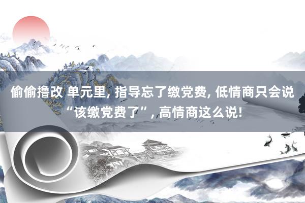 偷偷撸改 单元里， 指导忘了缴党费， 低情商只会说“该缴党费了”， 高情商这么说!