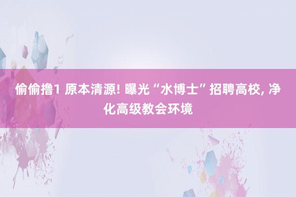 偷偷撸1 原本清源! 曝光“水博士”招聘高校， 净化高级教会环境