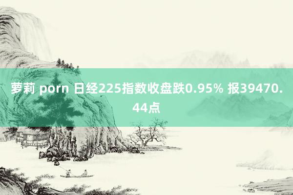 萝莉 porn 日经225指数收盘跌0.95% 报39470.44点