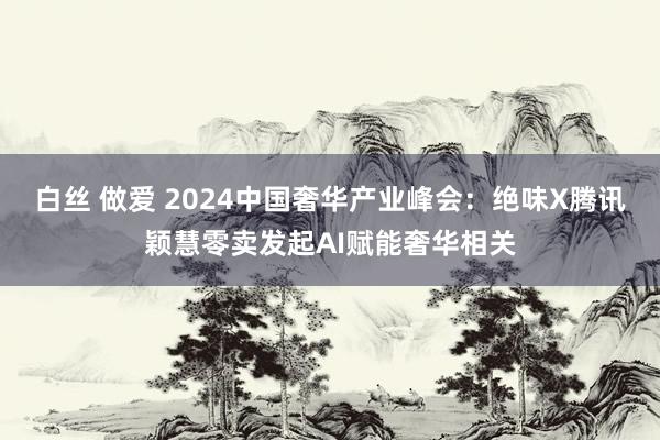 白丝 做爱 2024中国奢华产业峰会：绝味X腾讯颖慧零卖发起AI赋能奢华相关