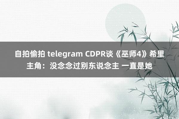 自拍偷拍 telegram CDPR谈《巫师4》希里主角：没念念过别东说念主 一直是她