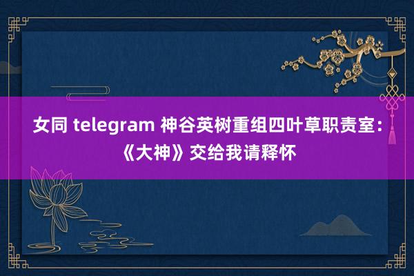 女同 telegram 神谷英树重组四叶草职责室：《大神》交给我请释怀