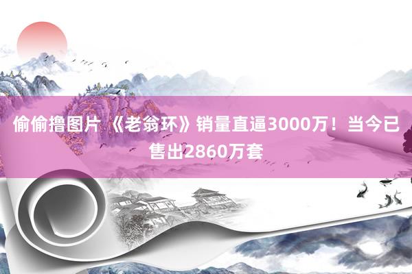 偷偷撸图片 《老翁环》销量直逼3000万！当今已售出2860万套