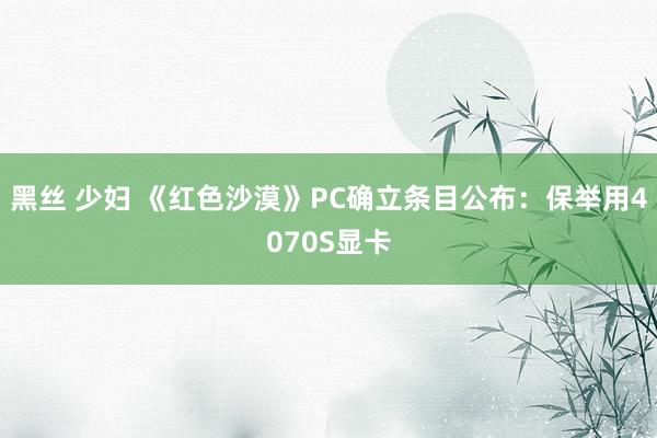 黑丝 少妇 《红色沙漠》PC确立条目公布：保举用4070S显卡