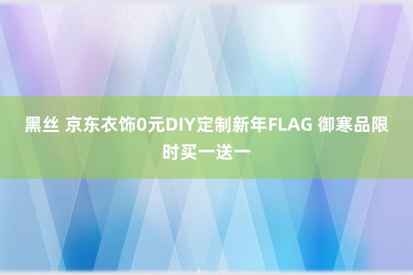 黑丝 京东衣饰0元DIY定制新年FLAG 御寒品限时买一送一