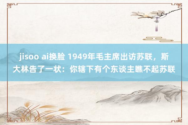 jisoo ai换脸 1949年毛主席出访苏联，斯大林告了一状：你辖下有个东谈主瞧不起苏联