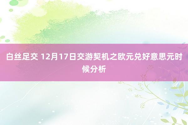 白丝足交 12月17日交游契机之欧元兑好意思元时候分析