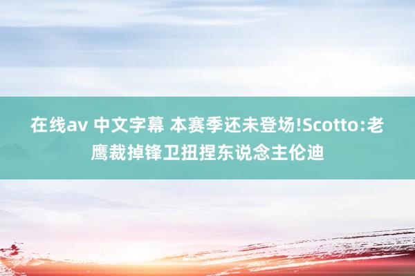 在线av 中文字幕 本赛季还未登场!Scotto:老鹰裁掉锋卫扭捏东说念主伦迪