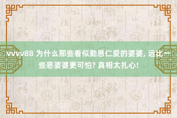 vvvv88 为什么那些看似勤恳仁爱的婆婆， 远比一些恶婆婆更可怕? 真相太扎心!