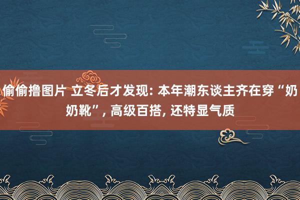 偷偷撸图片 立冬后才发现: 本年潮东谈主齐在穿“奶奶靴”， 高级百搭， 还特显气质