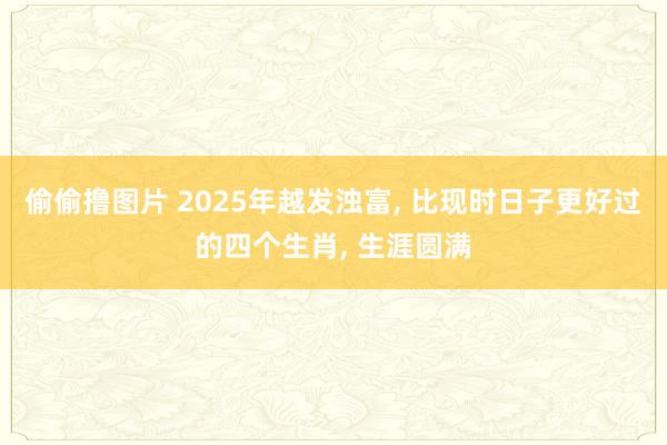 偷偷撸图片 2025年越发浊富， 比现时日子更好过的四个生肖， 生涯圆满